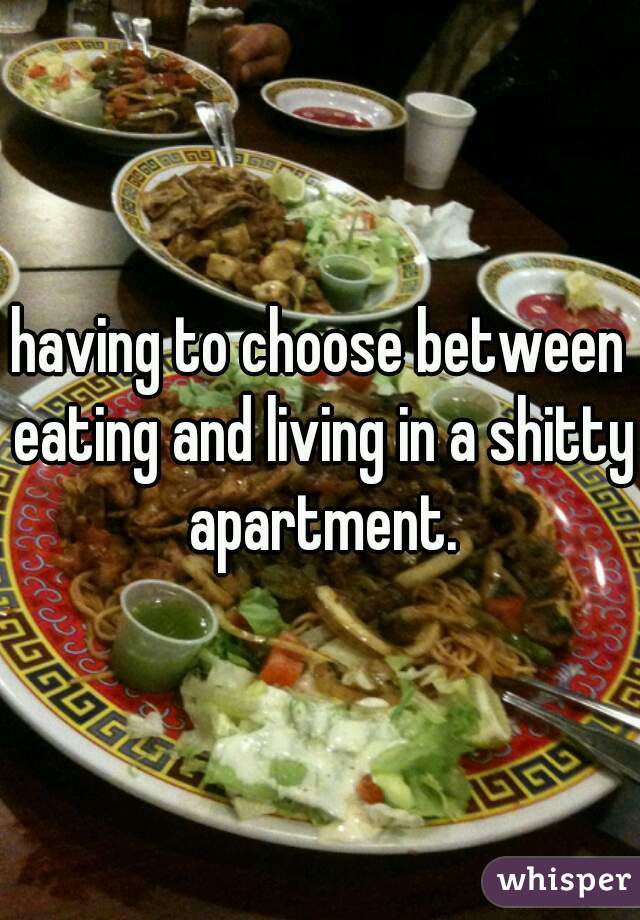 having to choose between eating and living in a shitty apartment.
