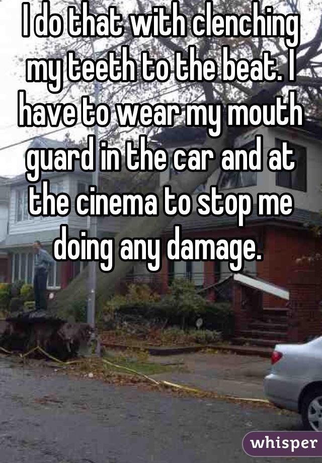 I do that with clenching my teeth to the beat. I have to wear my mouth guard in the car and at the cinema to stop me doing any damage. 