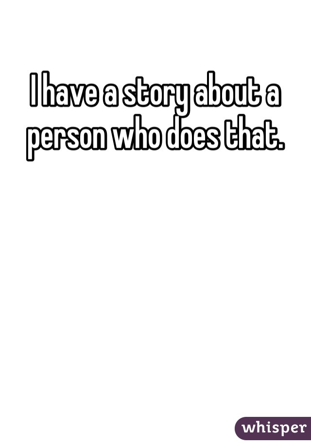 I have a story about a person who does that.