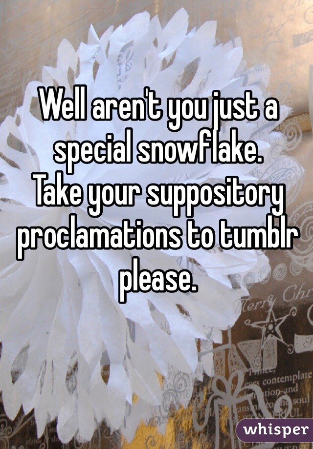 Well aren't you just a special snowflake.
Take your suppository proclamations to tumblr please.