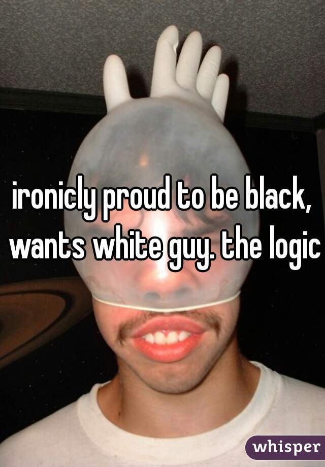 ironicly proud to be black, wants white guy. the logic