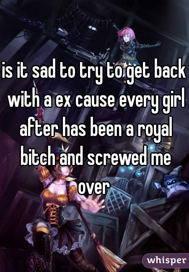 is it sad to try to get back with a ex cause every girl after has been a royal bitch and screwed me over 