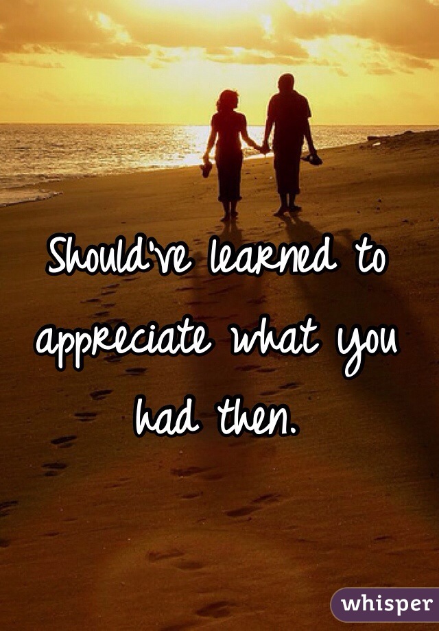 Should've learned to appreciate what you had then.