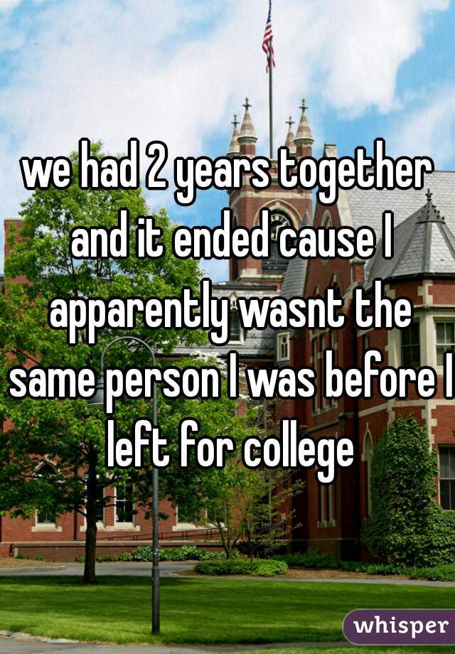 we had 2 years together and it ended cause I apparently wasnt the same person I was before I left for college

