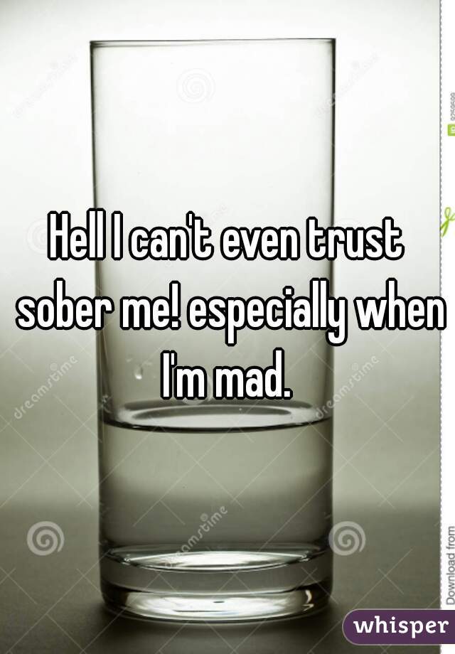 Hell I can't even trust sober me! especially when I'm mad. 