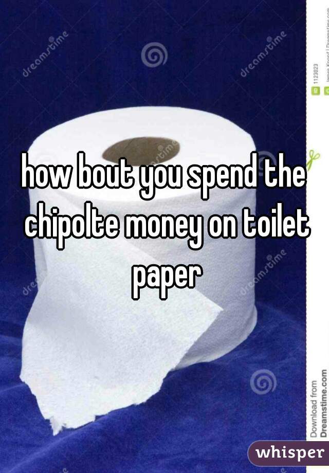 how bout you spend the chipolte money on toilet paper