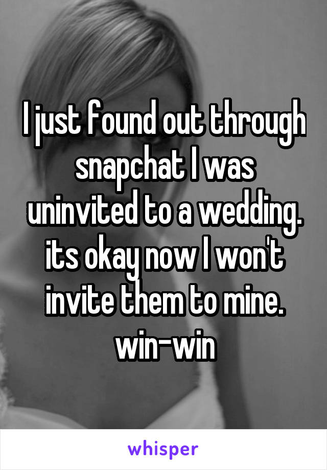 I just found out through snapchat I was uninvited to a wedding. its okay now I won't invite them to mine. win-win