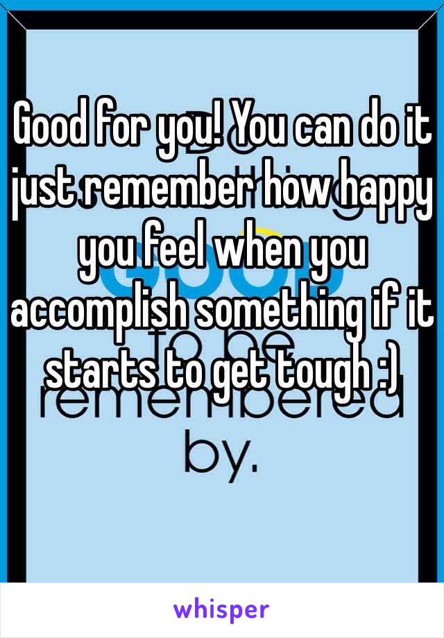 Good for you! You can do it just remember how happy you feel when you accomplish something if it starts to get tough :)