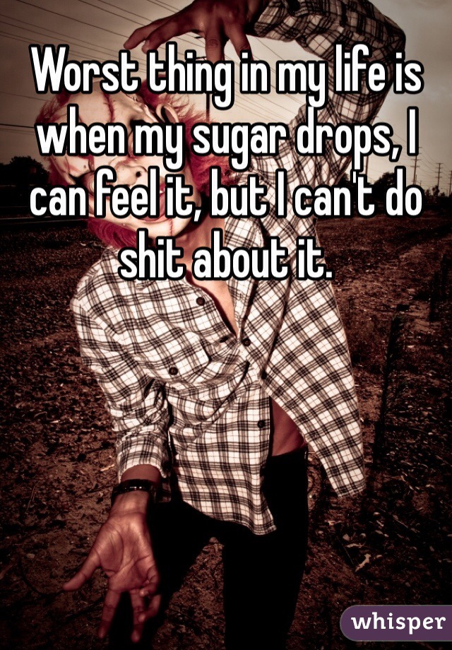 Worst thing in my life is when my sugar drops, I can feel it, but I can't do shit about it. 