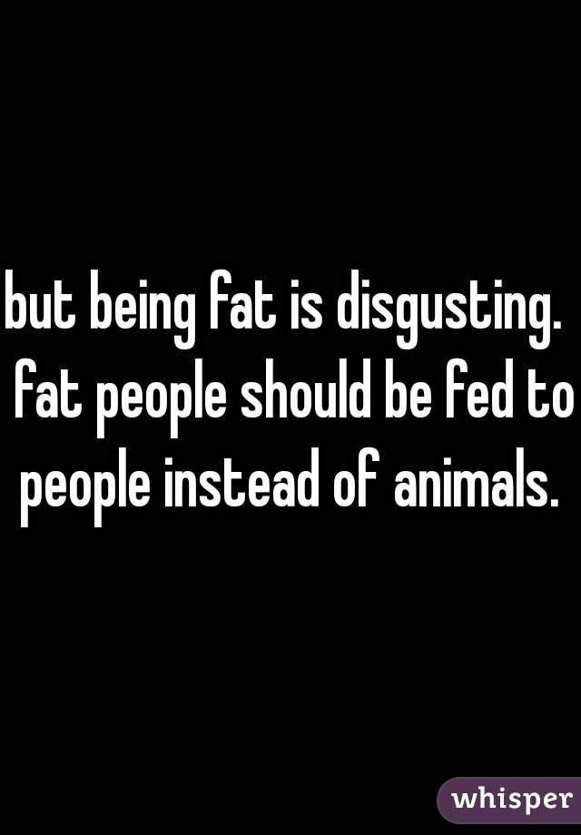 but being fat is disgusting.  fat people should be fed to people instead of animals. 