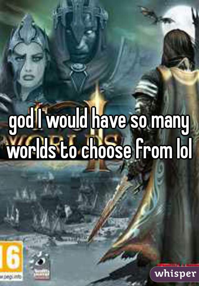 god I would have so many worlds to choose from lol 