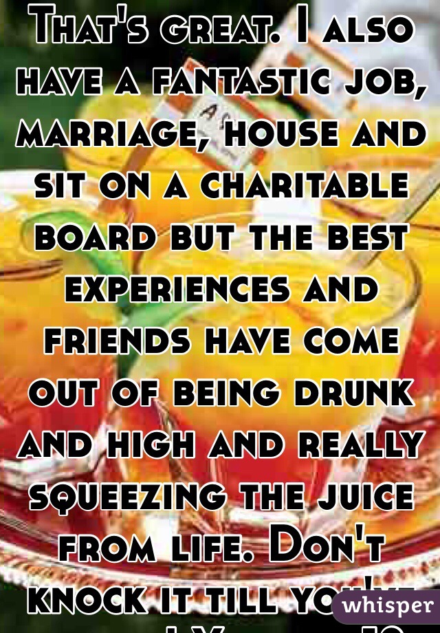 That's great. I also have a fantastic job, marriage, house and sit on a charitable board but the best experiences and friends have come out of being drunk and high and really squeezing the juice from life. Don't knock it till you've tried it! You are 18- try everything. 