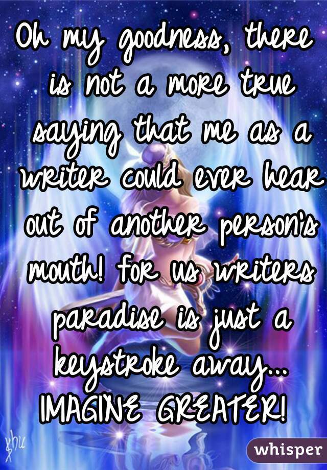 Oh my goodness, there is not a more true saying that me as a writer could ever hear out of another person's mouth! for us writers paradise is just a keystroke away... IMAGINE GREATER! 