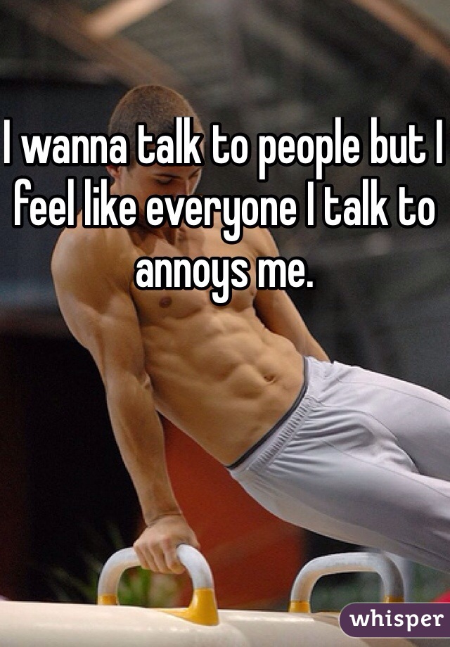 I wanna talk to people but I feel like everyone I talk to annoys me. 