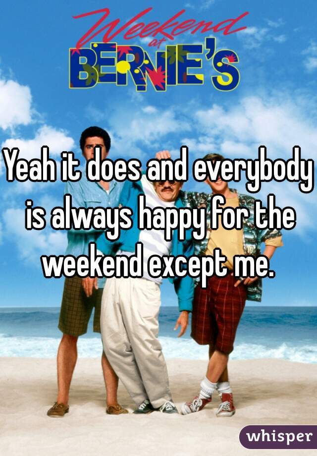 Yeah it does and everybody is always happy for the weekend except me. 