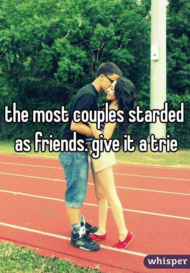 the most couples starded as friends. give it a trie