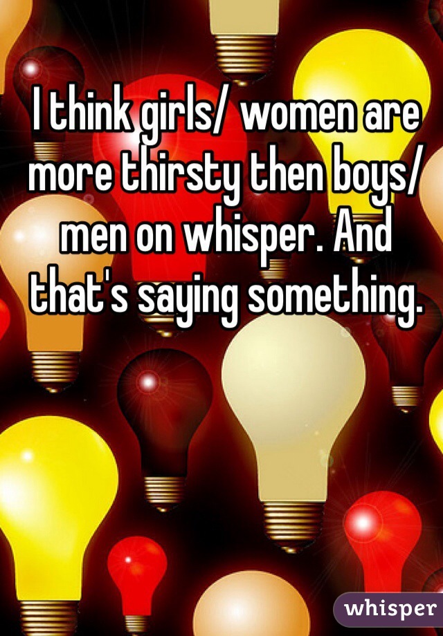 I think girls/ women are more thirsty then boys/ men on whisper. And that's saying something. 