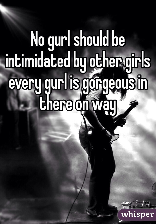 No gurl should be intimidated by other girls every gurl is gorgeous in there on way