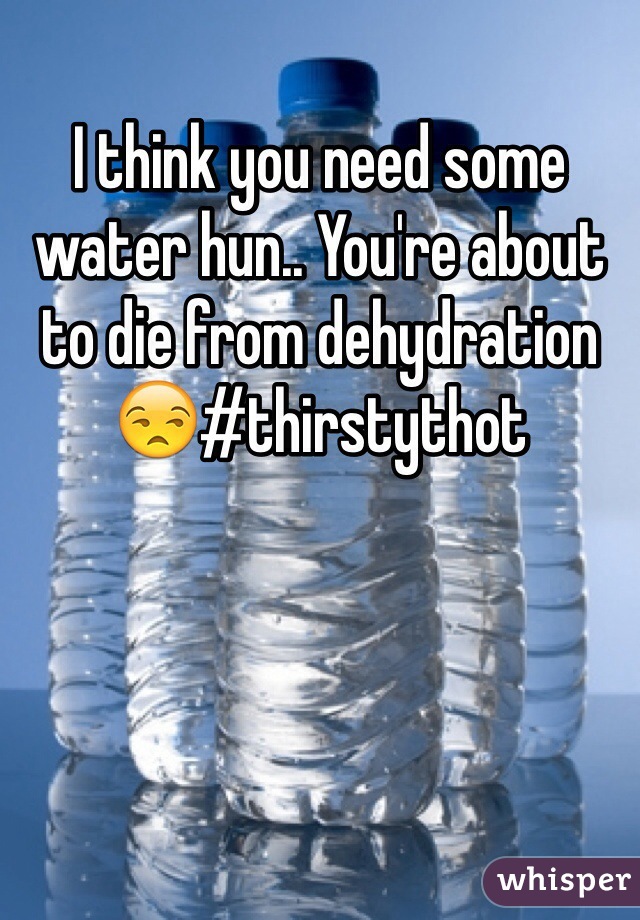 I think you need some water hun.. You're about to die from dehydration 😒#thirstythot