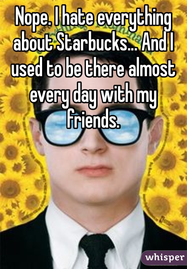 Nope. I hate everything about Starbucks... And I used to be there almost every day with my friends.