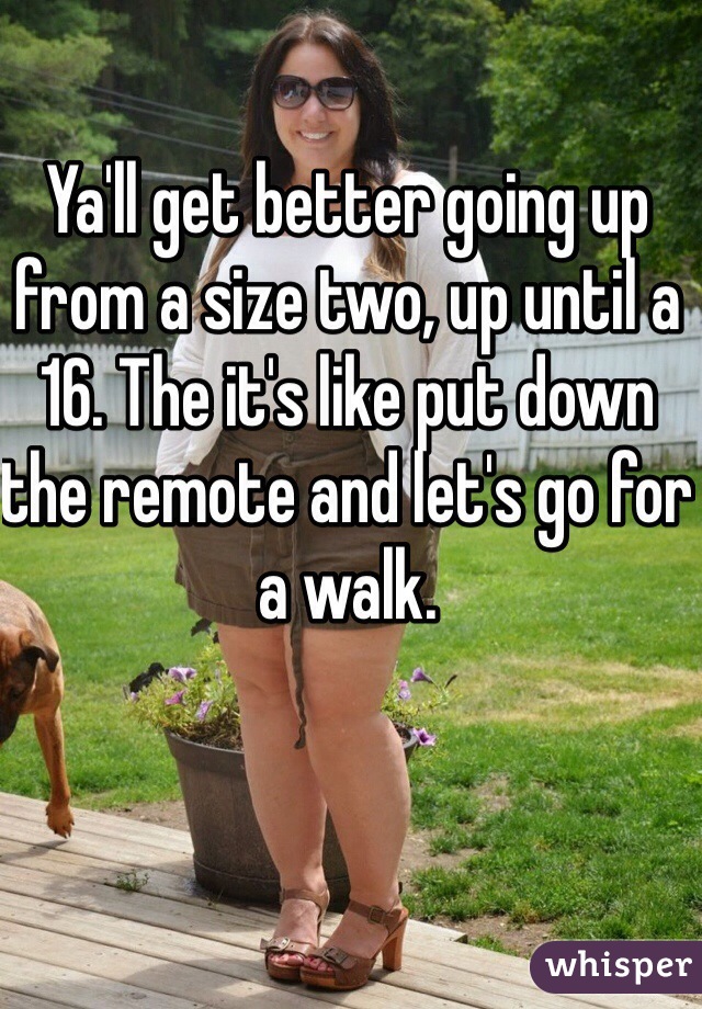 Ya'll get better going up from a size two, up until a 16. The it's like put down the remote and let's go for a walk. 