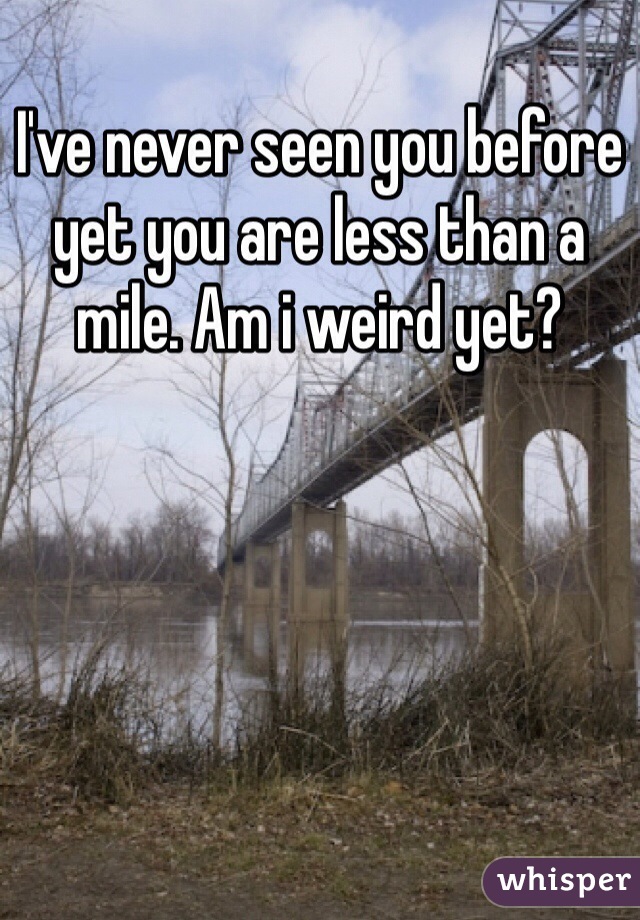 I've never seen you before yet you are less than a mile. Am i weird yet?