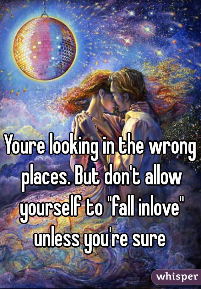 Youre looking in the wrong places. But don't allow yourself to "fall inlove" unless you're sure 