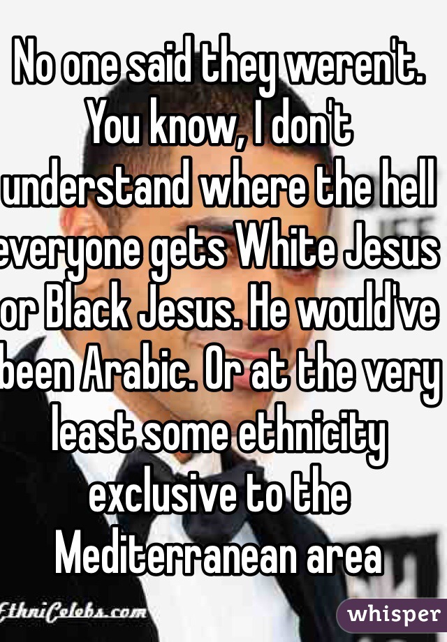 No one said they weren't. You know, I don't understand where the hell everyone gets White Jesus or Black Jesus. He would've been Arabic. Or at the very least some ethnicity exclusive to the Mediterranean area 