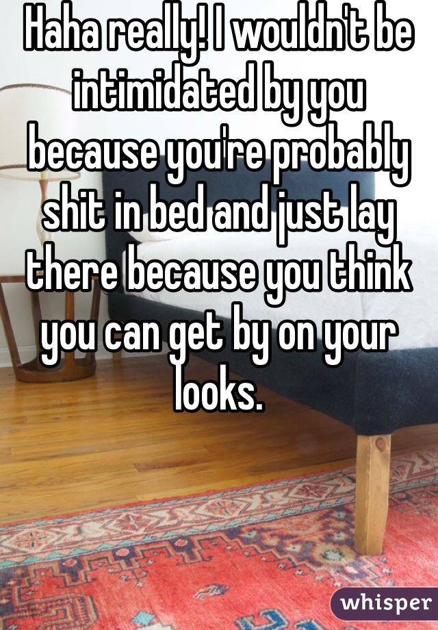 Haha really! I wouldn't be intimidated by you because you're probably shit in bed and just lay there because you think you can get by on your looks. 
