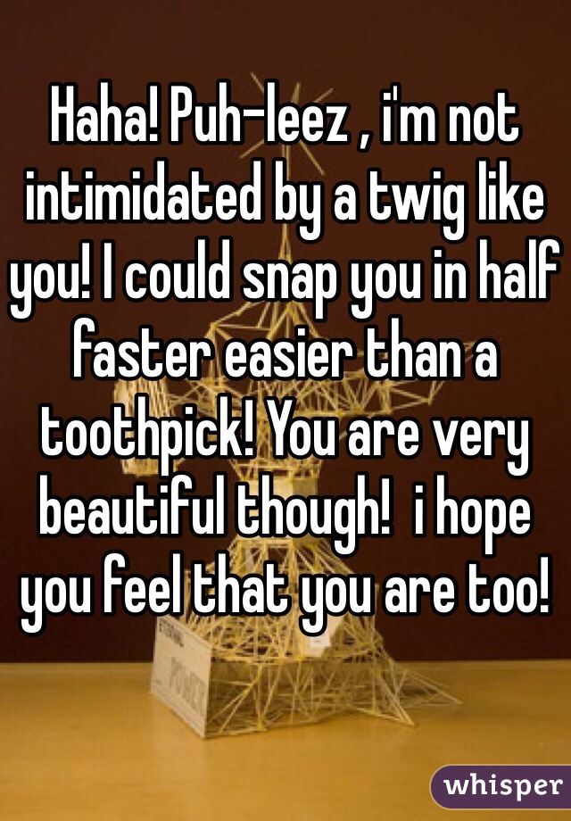 Haha! Puh-leez , i'm not intimidated by a twig like you! I could snap you in half faster easier than a toothpick! You are very beautiful though!  i hope you feel that you are too!