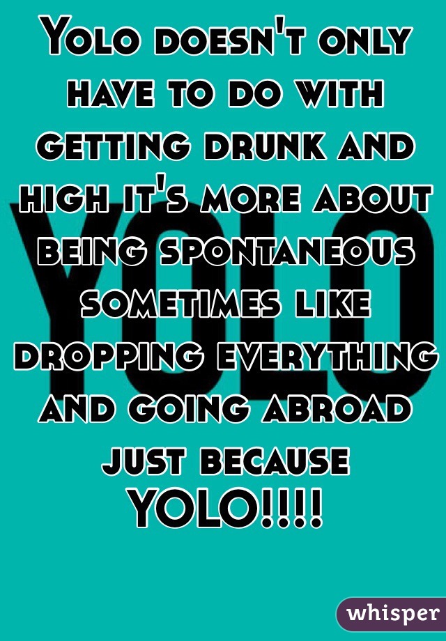Yolo doesn't only have to do with getting drunk and high it's more about being spontaneous sometimes like dropping everything and going abroad just because YOLO!!!!