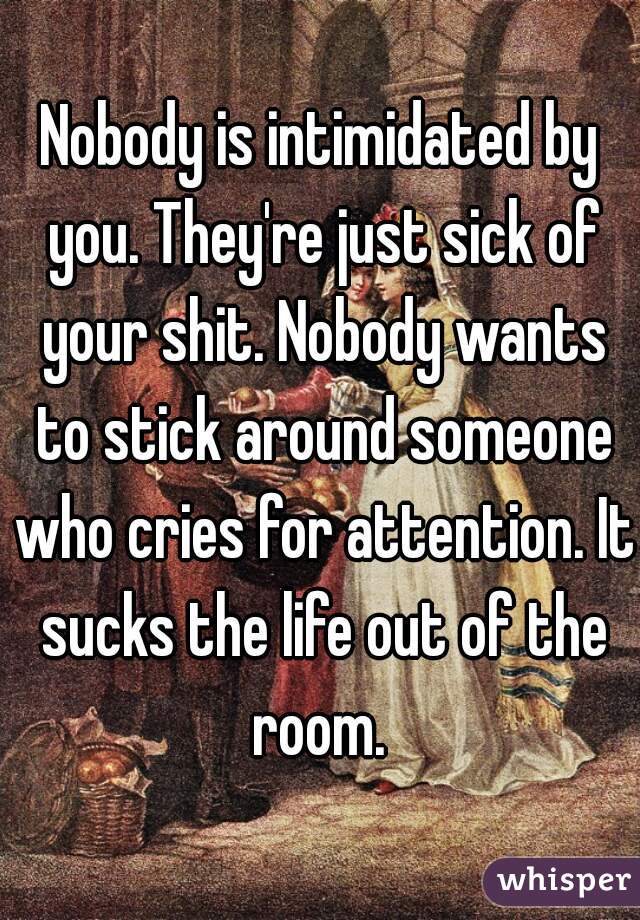 Nobody is intimidated by you. They're just sick of your shit. Nobody wants to stick around someone who cries for attention. It sucks the life out of the room. 