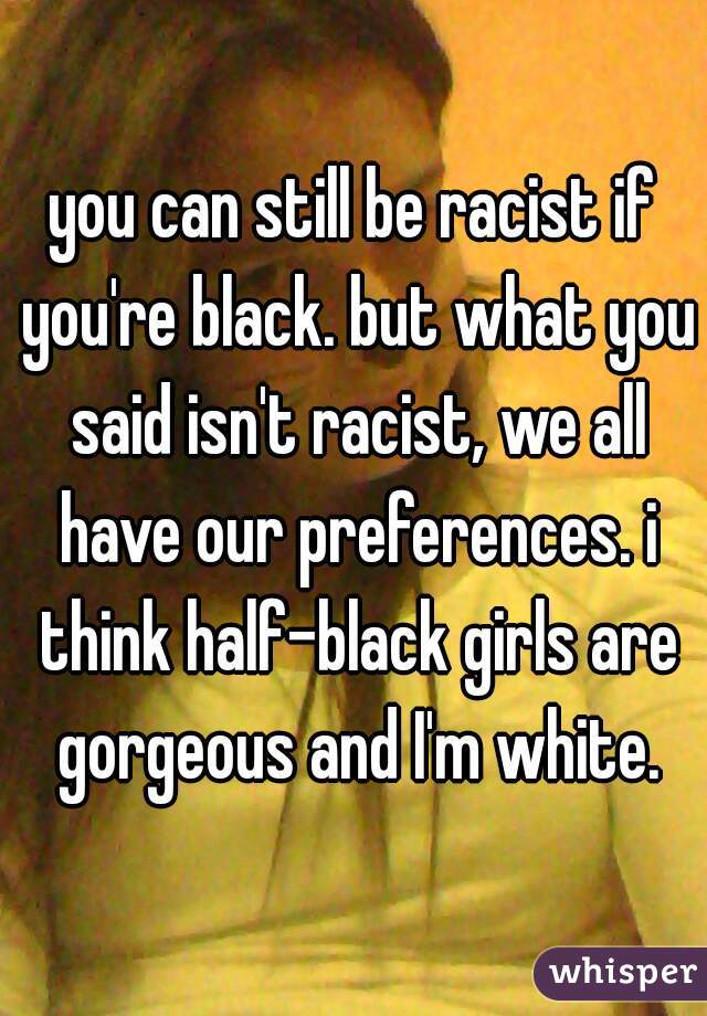 you can still be racist if you're black. but what you said isn't racist, we all have our preferences. i think half-black girls are gorgeous and I'm white.