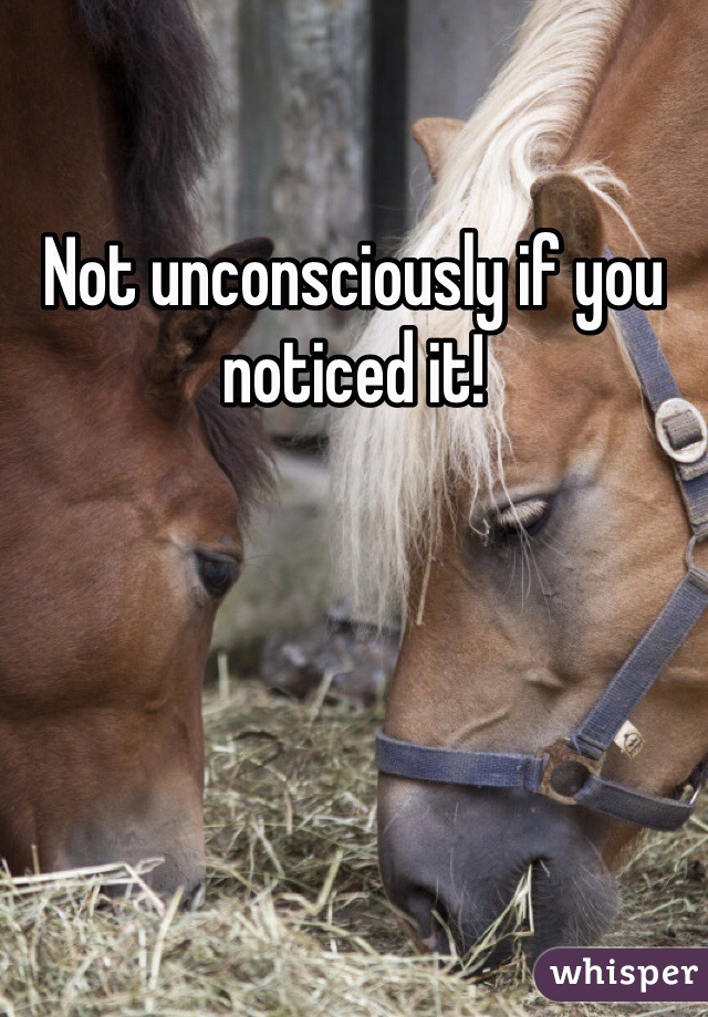 Not unconsciously if you noticed it!