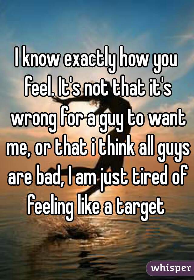 I know exactly how you feel. It's not that it's wrong for a guy to want me, or that i think all guys are bad, I am just tired of feeling like a target 