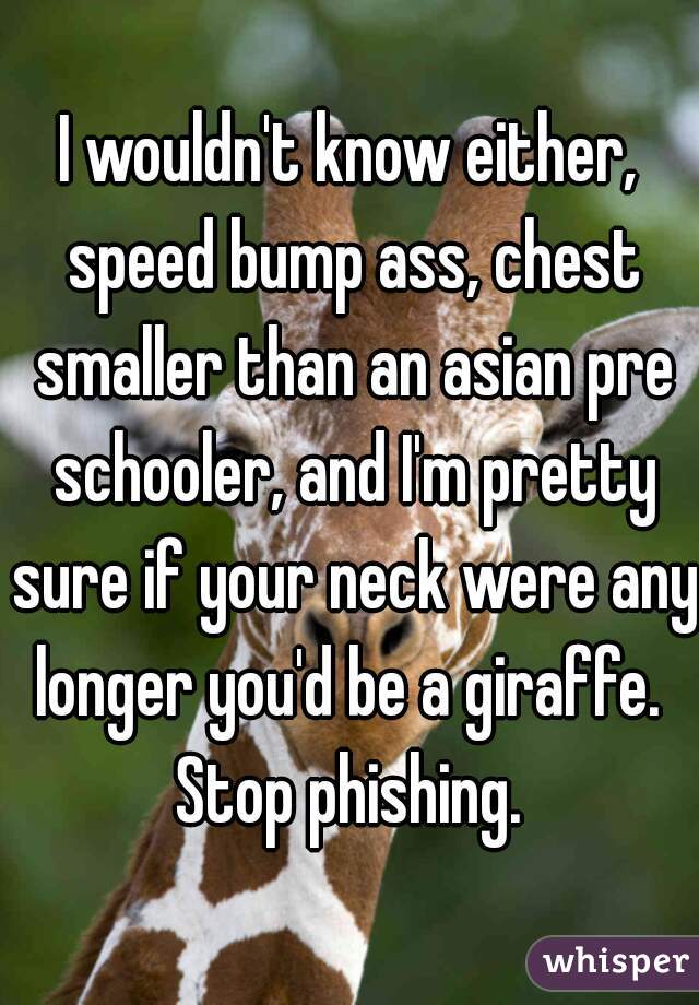 I wouldn't know either, speed bump ass, chest smaller than an asian pre schooler, and I'm pretty sure if your neck were any longer you'd be a giraffe. 

Stop phishing.