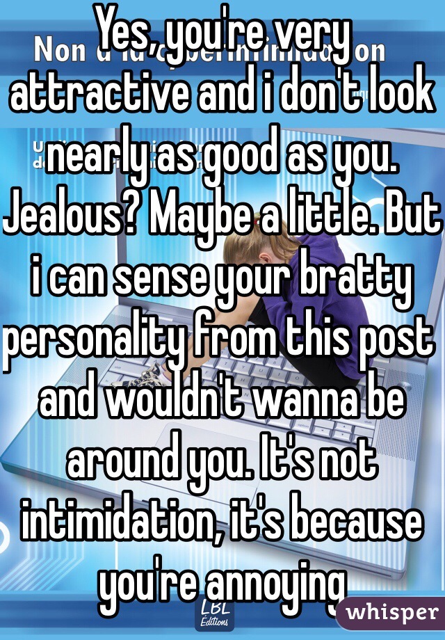 Yes, you're very attractive and i don't look nearly as good as you. Jealous? Maybe a little. But i can sense your bratty personality from this post and wouldn't wanna be around you. It's not intimidation, it's because you're annoying