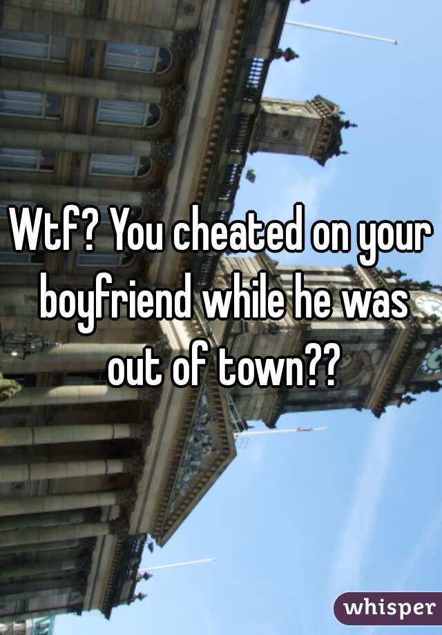 Wtf? You cheated on your boyfriend while he was out of town??