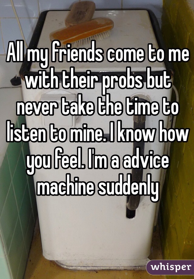 All my friends come to me with their probs but never take the time to listen to mine. I know how you feel. I'm a advice machine suddenly 