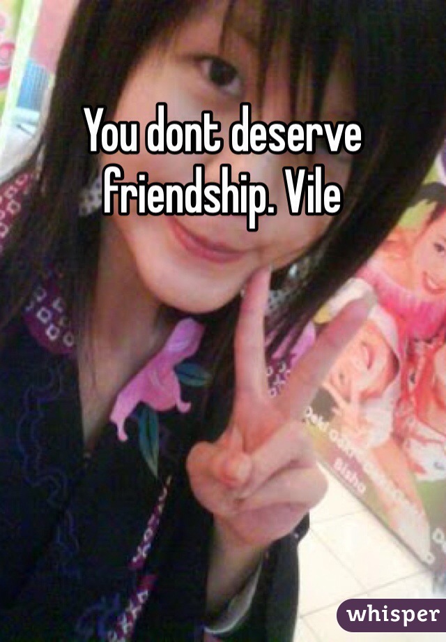 You dont deserve friendship. Vile