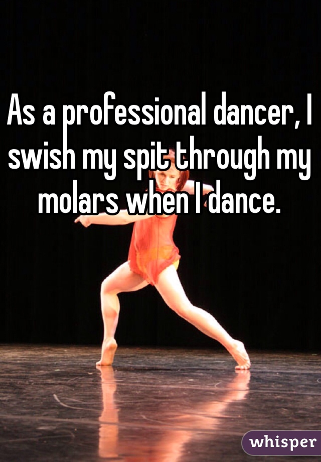 As a professional dancer, I swish my spit through my molars when I dance.