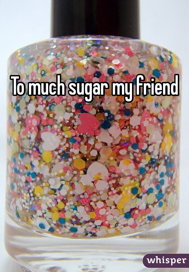 To much sugar my friend 