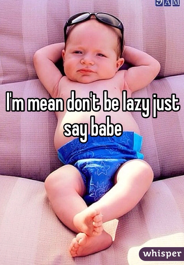 I'm mean don't be lazy just say babe