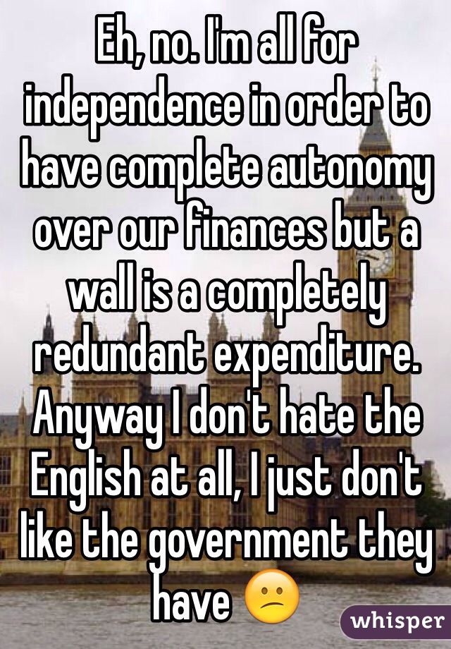 Eh, no. I'm all for independence in order to have complete autonomy over our finances but a wall is a completely redundant expenditure. Anyway I don't hate the English at all, I just don't like the government they have 😕