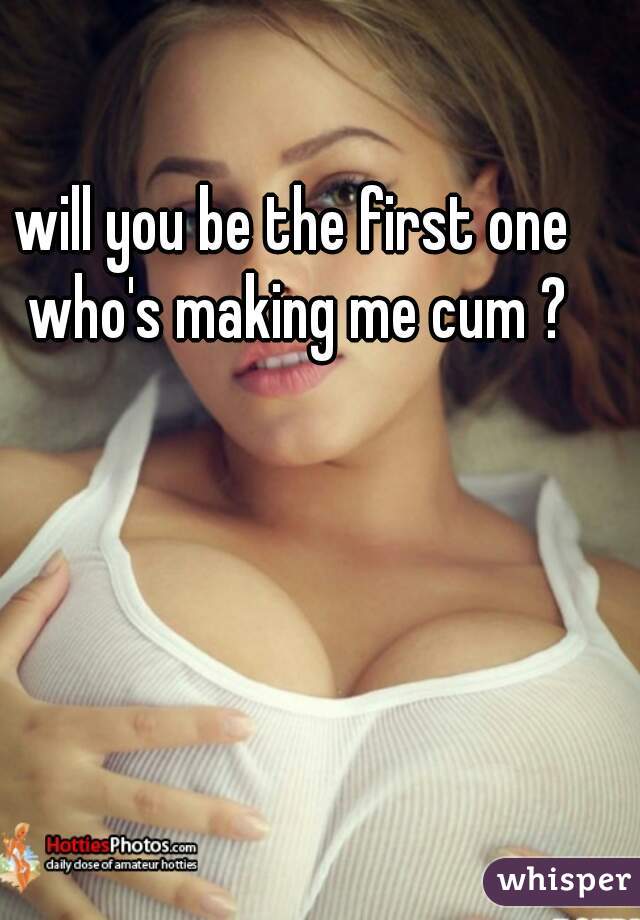 will you be the first one who's making me cum ?