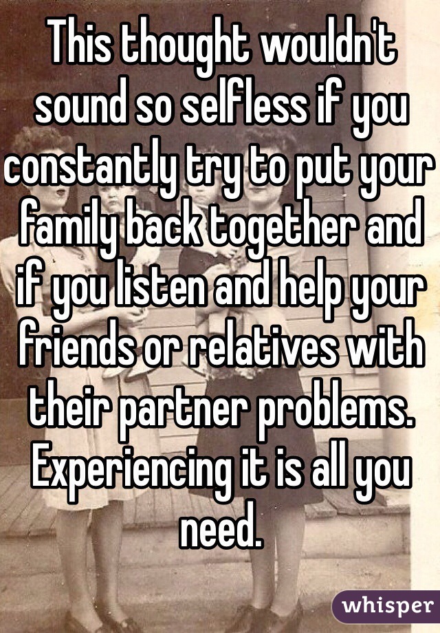 This thought wouldn't sound so selfless if you constantly try to put your family back together and if you listen and help your friends or relatives with their partner problems.  Experiencing it is all you need.