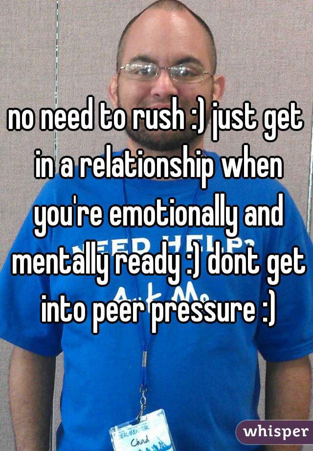 no need to rush :) just get in a relationship when you're emotionally and mentally ready :) dont get into peer pressure :)