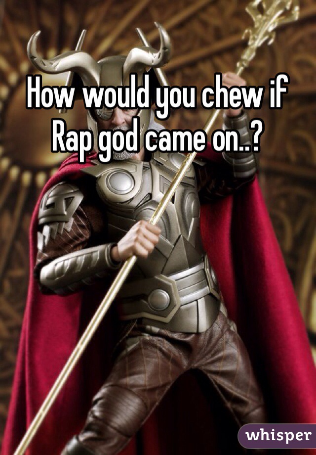 How would you chew if Rap god came on..? 