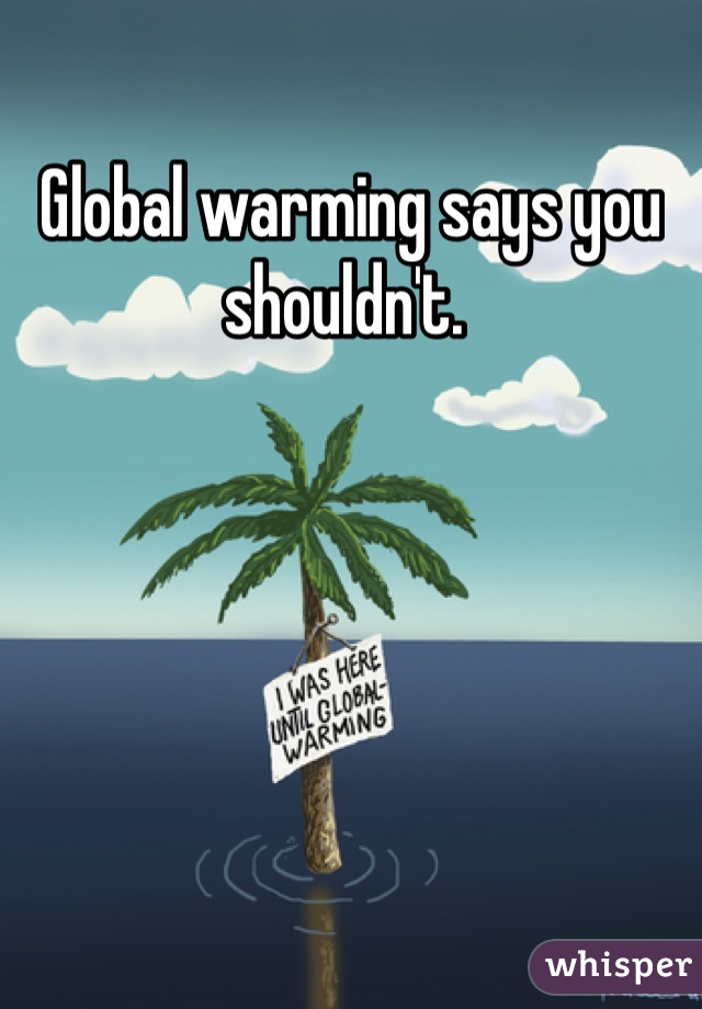 Global warming says you shouldn't. 