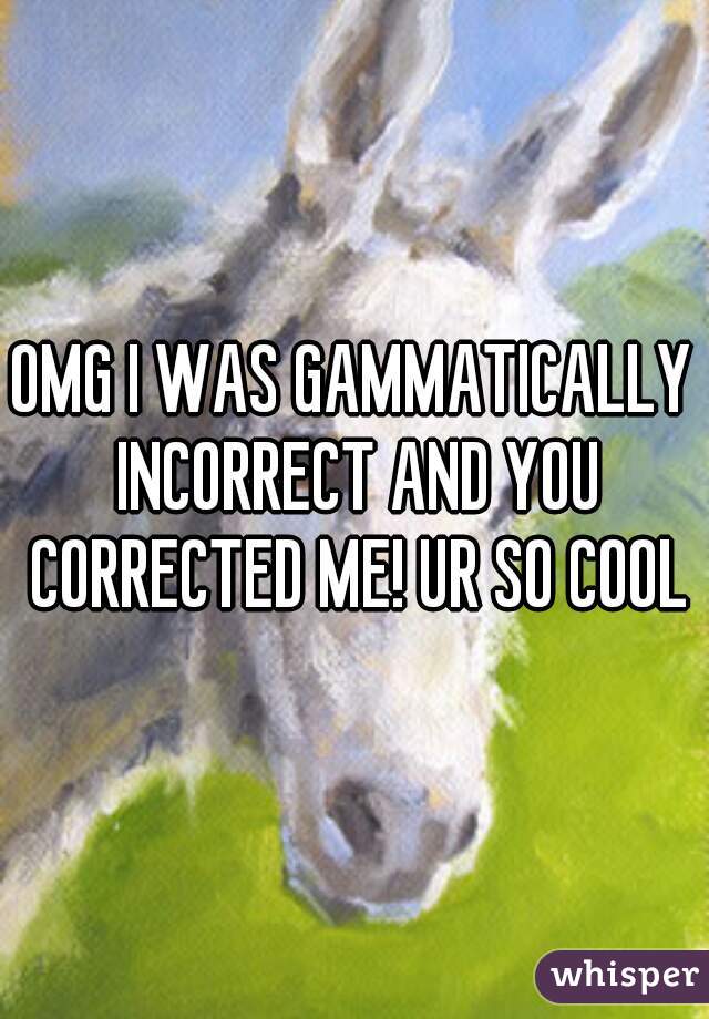 OMG I WAS GAMMATICALLY INCORRECT AND YOU CORRECTED ME! UR SO COOL